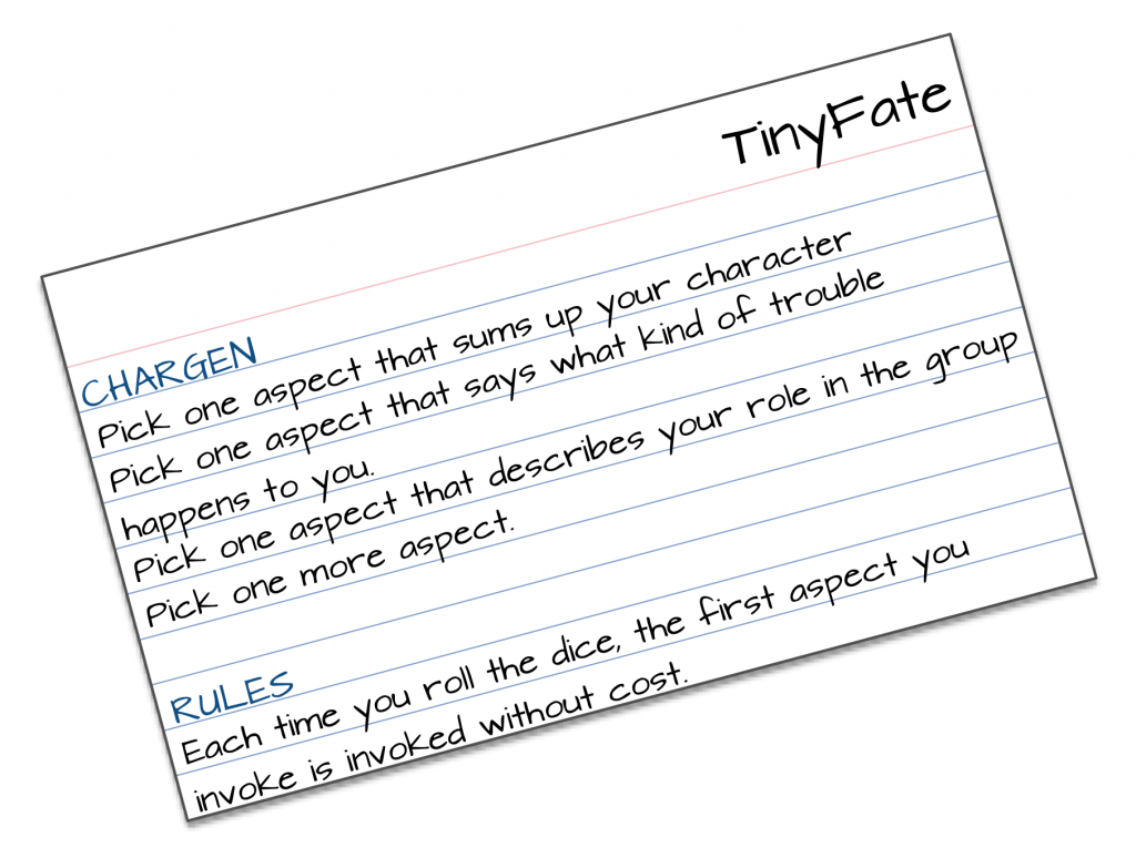 TinyFate CHARGEN Pick one aspect that sums up your character  Pick one aspect that says what kind of trouble happens to you. Pick one aspect that describes your role in the group Pick one more aspect.   RULES Each time you roll the dice, the first aspect you invoke is invoked without cost.